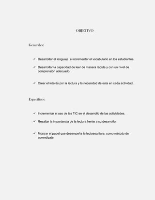OBJETIVO



Generales:


    Desarrollar el lenguaje e incrementar el vocabulario en los estudiantes.

    Desarrollar la capacidad de leer de manera rápida y con un nivel de
     comprensión adecuado.


    Crear el interés por la lectura y la necesidad de esta en cada actividad.




Específicos:


    Incrementar el uso de las TIC en el desarrollo de las actividades.

    Resaltar la importancia de la lectura frente a su desarrollo.


    Mostrar el papel que desempeña la lectoescritura, como método de
     aprendizaje.
 