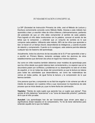 FUNDAMENTACIÓN CONCEPTUAL


La SIP (Sociedad de Instrucción Primaria) de chile, creó el Método de Lectura y
Escritura comúnmente conocido como Método Matte. Gracias a este método han
aprendido a leer y a escribir miles de niños chilenos y latinoamericanos, partiendo
del postulado de que un niño debe comprender el sentido de cada palabra .
Para lograrlo el niño debe involucrarse con la palabra, conocer el sonido de las
letras que la componen, y entender que un conjunto de sonidos es lo que
compone cada palabra. Utilizando este método, 98% de los niños que aprenden a
leer, lo hacen en un tiempo récord, desarrollando la inteligencia, y usando el poder
de relación y comprensión. Cuando no lo consiguen, este sistema permite detectar
cualquier tipo de trastorno del aprendizaje.

Actualmente, todos los alumnos de las escuelas de la S.I.P han aprendido a leer y
a escribir en Primero Básico, teniendo ventajas sobre los alumnos de otros
establecimientos que demoran dos años en lograr los mismos objetivos.

Así como en chile nosotros también debemos crear modelos de aprendizaje para
que los niños desde sus grado básicos lean correctamente y no esperar que en la
secundaria pasen por conflictos y problemas en su desempeño no solo en el área
de español, sí no en todas las áreas del conocimiento ya que la lectura es básica
para todas las actividades que desarrollamos, así como las matemáticas las
vemos en todas partes, de igual forma la lectura y la comprensión de lo que
leemos también.

Una persona que lee y comprende no es fácil de engañar ni de vulnerar por ello el
interés de empezar con nuestros niños a que reconozcan la importancia de este
proceso que se inicia desde ya y que no tiene fecha de culminación.

Vigotsky: "Detrás de cada sujeto que aprende hay un sujeto que piensa". Para
ayudar al niño debemos "acercarnos" a su "zona de desarrollo próximo"; partiendo
de lo que el niño ya sabe.

Ausubel: Los aprendizajes han de ser funcionales (que sirvan para algo) y
significativos (Estar basados en la comprensión). Yo he de tener elementos para
entender aquello de lo que me hablan.
 