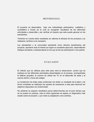 METODOLOGIA


El proyecto se desarrollara bajo una metodología participativa, cualitativa y
cuantitativa a través de la cual se recogerán resultados de las diferentes
actividades a desarrollar y así verificar el impacto que este pueda generar en los
estudiantes.

Teniendo en cuenta estos resultados se valorara la eficacia de los procesos y se
realizaran cambios si es necesario.

Los estudiantes y la comunidad estudiantil como directos beneficiarios del
proyecto, aportaran todo el interés por lograr su excelente ejecución, desarrollando
trabajos escolares y extraescolares en los que se les de participación a los padres.




                                 EVALUACIÓN


El método que se utilizara para este paso será la observación, acción que se
realizara en las diferentes actividades desarrolladas en el proceso, acompañadas
te talleres grupales, la manera de utilizar las Tic en el desarrollo de estas y el
avance dentro y fuera del colegio.

La recolección de todas estas evidencias nos darán un resultado de la labor y de
forma inmediata se realizaran los ajustes de necesarios a este para alcanzar los
objetivos dispuestos con anterioridad.

No obstante se esperan resultados pocos determinantes por el poco tiempo que
se ha puesto en práctica, más en años siguientes se espera un diagnostico más
amplio sobre el proyecto y por ende su adaptación a los cambios.
 