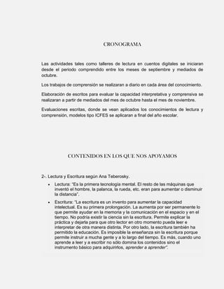 CRONOGRAMA


Las actividades tales como talleres de lectura en cuentos digitales se iniciaran
desde el periodo comprendido entre los meses de septiembre y mediados de
octubre.

Los trabajos de comprensión se realizaran a diario en cada área del conocimiento.

Elaboración de escritos para evaluar la capacidad interpretativa y comprensiva se
realizaran a partir de mediados del mes de octubre hasta el mes de noviembre.

Evaluaciones escritas, donde se vean aplicados los conocimientos de lectura y
comprensión, modelos tipo ICFES se aplicaran a final del año escolar.




             CONTENIDOS EN LOS QUE NOS APOYAMOS


2-. Lectura y Escritura según Ana Teberosky.
      Lectura: “Es la primera tecnología mental. El resto de las máquinas que
      inventó el hombre, la palanca, la rueda, etc. eran para aumentar o disminuir
      la distancia”.
      Escritura: “La escritura es un invento para aumentar la capacidad
      intelectual. Es su primera prolongación. La aumenta por ser permanente lo
      que permite ayudar en la memoria y la comunicación en el espacio y en el
      tiempo. No podría existir la ciencia sin la escritura. Permite explicar la
      práctica y dejarla para que otro lector en otro momento pueda leer e
      interpretar de otra manera distinta. Por otro lado, la escritura también ha
      permitido la educación. Es imposible la enseñanza sin la escritura porque
      permite instruir a mucha gente y a lo largo del tiempo. Es más, cuando uno
      aprende a leer y a escribir no sólo domina los contenidos sino el
      instrumento básico para adquirirlos, aprender a aprender”.
 
