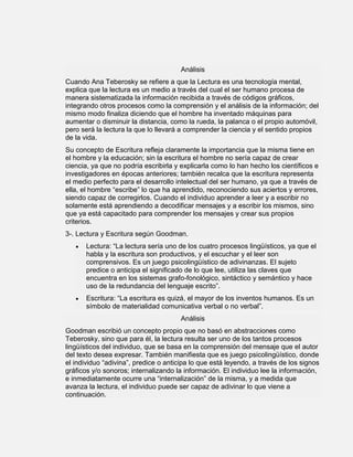 Análisis
Cuando Ana Teberosky se refiere a que la Lectura es una tecnología mental,
explica que la lectura es un medio a través del cual el ser humano procesa de
manera sistematizada la información recibida a través de códigos gráficos,
integrando otros procesos como la comprensión y el análisis de la información; del
mismo modo finaliza diciendo que el hombre ha inventado máquinas para
aumentar o disminuir la distancia, como la rueda, la palanca o el propio automóvil,
pero será la lectura la que lo llevará a comprender la ciencia y el sentido propios
de la vida.
Su concepto de Escritura refleja claramente la importancia que la misma tiene en
el hombre y la educación; sin la escritura el hombre no sería capaz de crear
ciencia, ya que no podría escribirla y explicarla como lo han hecho los científicos e
investigadores en épocas anteriores; también recalca que la escritura representa
el medio perfecto para el desarrollo intelectual del ser humano, ya que a través de
ella, el hombre “escribe” lo que ha aprendido, reconociendo sus aciertos y errores,
siendo capaz de corregirlos. Cuando el individuo aprender a leer y a escribir no
solamente está aprendiendo a decodificar mensajes y a escribir los mismos, sino
que ya está capacitado para comprender los mensajes y crear sus propios
criterios.
3-. Lectura y Escritura según Goodman.
       Lectura: “La lectura sería uno de los cuatro procesos lingüísticos, ya que el
       habla y la escritura son productivos, y el escuchar y el leer son
       comprensivos. Es un juego psicolingüístico de adivinanzas. El sujeto
       predice o anticipa el significado de lo que lee, utiliza las claves que
       encuentra en los sistemas grafo-fonológico, sintáctico y semántico y hace
       uso de la redundancia del lenguaje escrito”.
       Escritura: “La escritura es quizá, el mayor de los inventos humanos. Es un
       símbolo de materialidad comunicativa verbal o no verbal”.
                                       Análisis
Goodman escribió un concepto propio que no basó en abstracciones como
Teberosky, sino que para él, la lectura resulta ser uno de los tantos procesos
lingüísticos del individuo, que se basa en la comprensión del mensaje que el autor
del texto desea expresar. También manifiesta que es juego psicolingüístico, donde
el individuo “adivina”, predice o anticipa lo que está leyendo, a través de los signos
gráficos y/o sonoros; internalizando la información. El individuo lee la información,
e inmediatamente ocurre una “internalización” de la misma, y a medida que
avanza la lectura, el individuo puede ser capaz de adivinar lo que viene a
continuación.
 