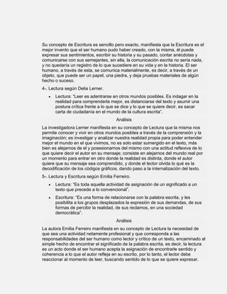 Su concepto de Escritura es sencillo pero exacto, manifiesta que la Escritura es el
mejor invento que el ser humano pudo haber creado, con la misma, él puede
expresar sus sentimientos, escribir su historia y su pasado, contar anécdotas y
comunicarse con sus semejantes, sin ella, la comunicación escrita no sería nada,
y no quedaría un registro de lo que sucediere en su vida y en la historia. El ser
humano, a través de esta, se comunica materialmente, es decir, a través de un
objeto, que puede ser un papel, una piedra, y deja pruebas materiales de algún
hecho o suceso.
4-. Lectura según Delia Lerner.
      Lectura: “Leer es adentrarse en otros mundos posibles. Es indagar en la
      realidad para comprenderla mejor, es distanciarse del texto y asumir una
      postura crítica frente a lo que se dice y lo que se quiere decir, es sacar
      carta de ciudadanía en el mundo de la cultura escrita”.
                                      Análisis
La investigadora Lerner manifiesta en su concepto de Lectura que la misma nos
permite conocer y vivir en otros mundos posibles a través de la comprensión y la
imaginación; es investigar y analizar nuestra realidad propia para poder entender
mejor el mundo en el que vivimos, no es solo estar sumergido en el texto, más
bien es alejarnos de el y posesionarnos del mismo con una actitud reflexiva de lo
que quiere decir el autor en su mensaje; consiste en alejarnos del mundo real por
un momento para entrar en otro donde la realidad es distinta, donde el autor
quiere que su mensaje sea comprendido, y donde el lector olvida lo qué es la
decodificación de los códigos gráficos, dando paso a la internalización del texto.
5-. Lectura y Escritura según Emilia Ferreiro.
      Lectura: “Es toda aquella actividad de asignación de un significado a un
      texto que precede a lo convencional”.
      Escritura: “Es una forma de relacionarse con la palabra escrita, y les
      posibilita a los grupos desplazados la expresión de sus demandas, de sus
      formas de percibir la realidad, de sus reclamos, en una sociedad
      democrática”.
                                      Análisis
La autora Emilia Ferreiro manifiesta en su concepto de Lectura la necesidad de
que sea una actividad netamente profesional y que corresponda a las
responsabilidades del ser humano como lector y crítico de un texto, encaminado al
simple hecho de encontrar el significado de la palabra escrita, es decir, la lectura
es un acto donde el ser humano acepta la asignación de encontrarle sentido y
coherencia a lo que el autor refleja en su escrito, por lo tanto, el lector debe
reaccionar al momento de leer, buscando sentido de lo que se quiere expresar.
 