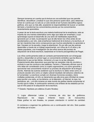Siempre tomamos en cuenta que la lectura es una actividad que nos permite
identificar, decodificar y analizar lo que otra persona quiere decir, pero debemos
tomar en cuenta que no solo es un acto donde el ser humano decodifica signos
gráficos, sino que va más allá, aceptando la responsabilidad de buscar un sentido
del texto y transformar los conocimientos previos por los conocimientos
recientemente aprendidos.
A pesar de ser la lecto-escritura una materia tradicional de la enseñanza, esta se
imparte de una manera sistemática como algo que debe ser enseñado y cuyo
aprendizaje supone el desarrollo de una serie de habilidades específicas,
ignorando por un lado, la percepción que de ella tienen los niños antes de ser
escolarizados y por otro, esta enseñanza tradicional de la lectura y la escritura, al
ser tan mecánica trae como consecuencia que muchos estudiantes no aprendan a
leer, fracasen en la escuela y luego la abandonen. Es por ello que las autoras
desarrollan a través de un trabajo experimental, con niños de 4 a 6 años y de
clases populares, una investigación de dos años acerca del proceso de
adquisición de la lecto-escritura, basándose en la teoría psicogenética de Piaget.

Los niños continuamente están en contacto permanentemente con el lenguaje
escrito y desarrollan en primer lugar un conocimiento simbólico que los lleva a
diferenciar lo que se lee (letras, números) y lo que no se lee (dibujos).
Posteriormente ellos descubren que para leer se necesitan más de una letra o
símbolo lo que los conduce a las palabras. Ferreiro y Teberosky afirman que el
niño debe ser considerado como un sujeto cognoscente y no como ignorante y
aprovechar ese conocimiento inicial en su proceso de adquisición de la lengua
escrita. Además las autoras sostienen que la escritura no debe verse como un
producto escolar sino como un objeto cultural resultado del esfuerzo colectivo de
la humanidad. La escritura cumple con diversas funciones sociales y tiene
múltiples existencias, el niño ve claramente que ella sirve para infinidad de cosas:
para escribir una carta, en los letreros, en la televisión, el Internet, la ropa, los
periódicos, etc., y el niño inmerso en este mundo de grafías intenta comprender el
mundo que lo rodea. A continuación veremos una síntesis de los estadios por los
que el niño pasa en la adquisición de la escritura.
1º Estadio: Hipótesis pre silábica (Cuatro Niveles)


1) Logra diferenciar Letras y números de otro tipo de grafismos.
Reproducen      los    rasgos     imitando    trazos     de     manuscritos.
Estas grafías no son lineales, no poseen orientación ni control de cantidad.

2) comienza a organizar los grafismos uno a continuación del otro. Solo pueden
ser leídas por el autor.
 