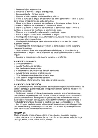 o Lengua abajo – lengua arriba.
o Lengua a la derecha – lengua a la izquierda.
o Lengua estrecha – lengua ancha.
o Relamer el labio superior – relamer el labio inferior.
o Situar la punta de la lengua en los dientes de arriba por delante – situar la punta
de la lengua en los dientes de arriba por detrás.
o Llevar la punta de la lengua a las muelas de la derecha de arriba – llevar la
punta de la lengua a las muelas de la izquierda de arriba.
o Llevar la punta de la lengua a las muelas de la derecha de abajo – llevar la
punta de la lengua a las muelas de la izquierda de abajo.
o Relamer una piruleta (figuradamente) – posición de reposo.
o Pasar la lengua por una anilla – esconder la lengua.
o Con la punta de la lengua, tocar, alternadamente, la cara interna de los incisivos
superiores e inferiores centrales.
o Con la punta de la lengua, tocar alternadamente) la zona alveolar central
superior e inferior.
o Colocar la punta de la lengua apoyada en la zona alveolar central superior y
mantener la posición.
o Si es necesario, intercalar un papelito entre la lengua y la zona alveolar, y
sostenerlo con la lengua. Tirar suavemente del papel para comprobar la fuerza-
lingual.
o Lograda la posición correcta, inspirar y espirar el aire fondo.
EJERCICIOS DE LABIOS
o Abrir/cerrar la boca
o Apretar fuertemente los labios
o Dar fuertemente besos al aire
o Colocar la boca en posición de emisión de vocales
o Arrugar la nariz elevando el labio superior
o Tirar de la comisura de los labios hacia abajo
o Abrir y cerrar exageradamente los labios.
o Con el labio inferior arrastrar hacia abajo el labio superior.
EJERCICIOS DE REPETICIÓN
En un primer momento en este proceso de integración la pronunciación correcta se
trata de conseguir que la introduzca en la palabra esto se lograra a través de los
siguientes ejercicios.
o Se iniciaran estando el niño y el reeducador sentados ante el espejo aunque
más adelante se puede prescindir de este, cuando el niño ya vaya dominando la
pronunciación correcta de las palabras pero todavía se vea necesario realizar
ejercicios de repetición para ayudar a fijarla definitivamente en cualquier caso el
reeducador pronunciara despacio la palabra para que sea repetida por el niño.
o Las primeras palabras que se utilicen para integrar el nuevo sonido aprendido
han de ser cortas y fáciles de pronunciar pero nunca serán aquellas que forman
parte de su vocabulario más habitual del niño.
FONEMA CH
Chato, chaqueta, chepa, cheque, chino, chica, chorizo, chocolate, chupete,
chuleta, machaca, ducha, lechero, leche, chachito, achica, pecho, techo, lechuga,
pechuga, echar, chiste, chirla, pichón, chunga.
 