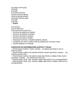 que todos corren igual.
Lili lili lilili
lili lili lililá.
El Chinito Chinfunfá
duerme como los demás
como los demás chinitos
que todos duermen igual.
Lili lili lilili
lili lili lililá.
Poesía
Una lechuza,
a la luz de la luna,
lava sus plumas una por una.
o Escritura de palabras al copiado
o Escritura de palabras al dictado
o Escritura de frases al copiado
o Escritura de frases al dictado
o Búsqueda de errores, completar palabras, asociar,...
o Completar con sinfón o sílaba mixta las palabras de una frase o texto.
o Escribir palabras con sinfones
EJERCICIOS DE DISCRIMINACIÓN AUDITIVA Y VISUAL
llevan el sonido
ión auditiva: Se escriben sinfones y tienen que tachar, colorear,… los
sinfones que han oído
que tachar, colorear,… los sinfones que han oído
recortar y pegar cada sinfón con su correspondiente.
correspondiente.
 