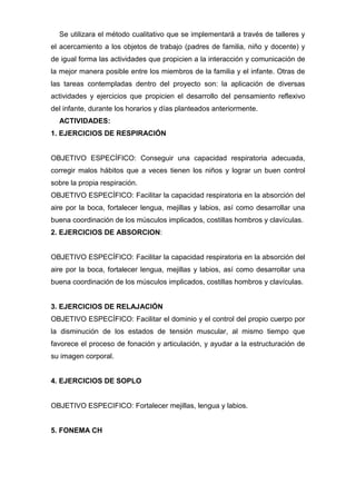 Se utilizara el método cualitativo que se implementará a través de talleres y
el acercamiento a los objetos de trabajo (padres de familia, niño y docente) y
de igual forma las actividades que propicien a la interacción y comunicación de
la mejor manera posible entre los miembros de la familia y el infante. Otras de
las tareas contempladas dentro del proyecto son: la aplicación de diversas
actividades y ejercicios que propicien el desarrollo del pensamiento reflexivo
del infante, durante los horarios y días planteados anteriormente.
ACTIVIDADES:
1. EJERCICIOS DE RESPIRACIÓN
OBJETIVO ESPECÍFICO: Conseguir una capacidad respiratoria adecuada,
corregir malos hábitos que a veces tienen los niños y lograr un buen control
sobre la propia respiración.
OBJETIVO ESPECÍFICO: Facilitar la capacidad respiratoria en la absorción del
aire por la boca, fortalecer lengua, mejillas y labios, así como desarrollar una
buena coordinación de los músculos implicados, costillas hombros y clavículas.
2. EJERCICIOS DE ABSORCION:
OBJETIVO ESPECÍFICO: Facilitar la capacidad respiratoria en la absorción del
aire por la boca, fortalecer lengua, mejillas y labios, así como desarrollar una
buena coordinación de los músculos implicados, costillas hombros y clavículas.
3. EJERCICIOS DE RELAJACIÓN
OBJETIVO ESPECÍFICO: Facilitar el dominio y el control del propio cuerpo por
la disminución de los estados de tensión muscular, al mismo tiempo que
favorece el proceso de fonación y articulación, y ayudar a la estructuración de
su imagen corporal.
4. EJERCICIOS DE SOPLO
OBJETIVO ESPECIFICO: Fortalecer mejillas, lengua y labios.
5. FONEMA CH
 