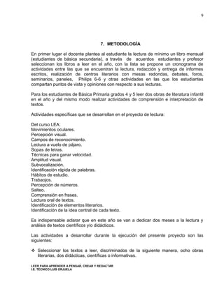 9




                                      7. METODOLOGÍA

En primer lugar el docente plantea al estudiante la lectura de mínimo un libro mensual
(estudiantes de básica secundaria), a través de acuerdos estudiantes y profesor
seleccionan los libros a leer en el año, con la lista se propone un cronograma de
actividades entre las que se encuentran la lectura, redacción y entrega de informes
escritos, realización de centros literarios con mesas redondas, debates, foros,
seminarios, paneles, Philips 6-6 y otras actividades en las que los estudiantes
compartan puntos de vista y opiniones con respecto a sus lecturas.

Para los estudiantes de Básica Primaria grados 4 y 5 leer dos obras de literatura infantil
en el año y del mismo modo realizar actividades de comprensión e interpretación de
textos.

Actividades específicas que se desarrollan en el proyecto de lectura:

Del curso LEA:
Movimientos oculares.
Percepción visual.
Campos de reconocimiento.
Lectura a vuelo de pájaro.
Sopas de letras.
Técnicas para ganar velocidad.
Amplitud visual.
Subvocalización.
Identificación rápida de palabras.
Hábitos de estudio.
Trabaojos.
Percepción de números.
Salteo.
Comprensión en frases.
Lectura oral de textos.
Identificación de elementos literarios.
Identificación de la idea central de cada texto.

Es indispensable aclarar que en este año se van a dedicar dos meses a la lectura y
análisis de textos científicos y/o didácticos.

Las actividades a desarrollar durante la ejecución del presente proyecto son las
siguientes:

 Seleccionar los textos a leer, discriminados de la siguiente manera, ocho obras
  literarias, dos didácticas, científicas o informativas.

LEER PARA APRENDER A PENSAR, CREAR Y REDACTAR
I.E. TÉCNICO LUIS ORJUELA
 