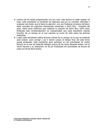10




 Lectura de los textos programando uno por mes, esta lectura se debe realizar en
  casa, cada estudiante va anotando los aspectos que por su novedad, dificultad o
  cualquier otro factor que le llame la atención, una vez finalizada la lectura del texto,
  debe consultar los aspectos interesantes inherentes a dicho libro, biografía del
  autor, datos socio históricos que rodearon la creación de dicho libro, entre otros,
  finalizada esta contextualización es indispensable que cada estudiante redacte
  borrador de un ensayo en el que exprese su punto de vista sobre las lecturas
  realizadas.
 Luego cada estudiante realiza lecturas críticas de su ensayo en la que se pretende
  auto evaluar, para corregir y así ir dando cuerpo al trabajo final. De esta forma
  queda preparado cada estudiante para participar en las actividades de centro
  literario en el que se pretende dialogar acerca de las obras literarias leídas, con el
  centro literario y su evaluación se da por finalizadas las actividades de lectura de
  cada uno de los libros leídos.




LEER PARA APRENDER A PENSAR, CREAR Y REDACTAR
I.E. TÉCNICO LUIS ORJUELA
 