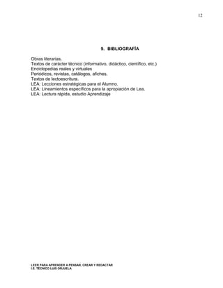 12




                                      9. BIBLIOGRAFÍA

Obras literarias.
Textos de carácter técnico (informativo, didáctico, científico, etc.)
Enciclopedias reales y virtuales
Periódicos, revistas, catálogos, afiches.
Textos de lectoescritura.
LEA: Lecciones estratégicas para el Alumno.
LEA: Lineamientos específicos para la apropiación de Lea.
LEA: Lectura rápida, estudio Aprendizaje




LEER PARA APRENDER A PENSAR, CREAR Y REDACTAR
I.E. TÉCNICO LUIS ORJUELA
 