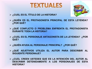  ¿CUÁL ES EL TÍTULO DE LA HISTORIA?
 ¿QUIÉN ES EL PROTAGONISTA PRINCIPAL DE ESTA LEYENDA?
¿POR QUÉ?
 ¿QUÉ CONFLICTO O PROBLEMA ENFRENTA EL PROTAGONISTA
DURANTE TODA LA HISTORIA?
 ¿CUÁL ES EL PERSONAJE ANTAGONISTA DE LA LEYENDA? ¿POR
QUÉ?
 ¿QUIÉN AYUDA AL PERSONAJE PRINCIPAL? ¿POR QUÉ?
 ¿QUÉ ADJETIVOS UTILIZA EL AUTOR PARA DESCRIBIR AL
SIGUIENTE PERSONAJE?
 ¿CUÁL CREEN USTEDES QUE ES LA INTENCIÓN DEL AUTOR AL
DESCRIBIR DETENIDAMENTE A LOS PERSONAJES DE ESTA
HISTORIA?
 