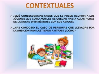  ¿QUÉ CONSECUENCIAS CREES QUE LE PUEDE OCURRIR A LOS
JÓVENES QUE COMO AQUILES SE QUEDAN HASTA ALTAS HORAS
DE LA NOCHE DIVIRTIÉNDOSE CON SUS AMIGOS?
 ¿HAS CONOCIDO EL CASO DE PERSONAS QUE LLEVADAS POR
LA AMBICIÓN HAN LASTIMADO A OTRAS? ¿CÓMO?
 