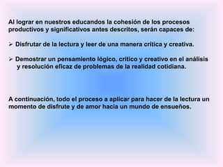Al lograr en nuestros educandos la cohesión de los procesos
productivos y significativos antes descritos, serán capaces de:
 Disfrutar de la lectura y leer de una manera crítica y creativa.
 Demostrar un pensamiento lógico, crítico y creativo en el análisis
y resolución eficaz de problemas de la realidad cotidiana.
A continuación, todo el proceso a aplicar para hacer de la lectura un
momento de disfrute y de amor hacia un mundo de ensueños.
 