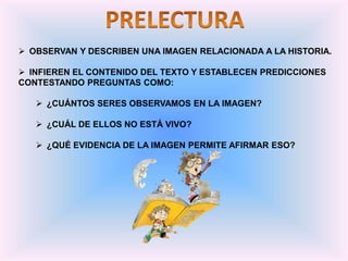  OBSERVAN Y DESCRIBEN UNA IMAGEN RELACIONADA A LA HISTORIA.
 INFIEREN EL CONTENIDO DEL TEXTO Y ESTABLECEN PREDICCIONES
CONTESTANDO PREGUNTAS COMO:
 ¿CUÁNTOS SERES OBSERVAMOS EN LA IMAGEN?
 ¿CUÁL DE ELLOS NO ESTÁ VIVO?
 ¿QUÉ EVIDENCIA DE LA IMAGEN PERMITE AFIRMAR ESO?
 