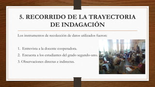 5. RECORRIDO DE LA TRAYECTORIA
DE INDAGACIÓN
Los instrumentos de recolección de datos utilizados fueron:
1. Entrevista a la docente cooperadora.
2. Encuesta a los estudiantes del grado segundo-uno.
3. Observaciones directas e indirectas.
 