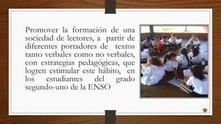 Promover la formación de una
sociedad de lectores, a partir de
diferentes portadores de textos
tanto verbales como no verbales,
con estrategias pedagógicas, que
logren estimular este hábito, en
los estudiantes del grado
segundo-uno de la ENSO
 