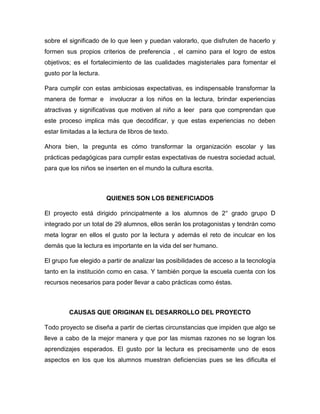 sobre el significado de lo que leen y puedan valorarlo, que disfruten de hacerlo y
formen sus propios criterios de preferencia , el camino para el logro de estos
objetivos; es el fortalecimiento de las cualidades magisteriales para fomentar el
gusto por la lectura.
Para cumplir con estas ambiciosas expectativas, es indispensable transformar la
manera de formar e involucrar a los niños en la lectura, brindar experiencias
atractivas y significativas que motiven al niño a leer para que comprendan que
este proceso implica más que decodificar, y que estas experiencias no deben
estar limitadas a la lectura de libros de texto.
Ahora bien, la pregunta es cómo transformar la organización escolar y las
prácticas pedagógicas para cumplir estas expectativas de nuestra sociedad actual,
para que los niños se inserten en el mundo la cultura escrita.

QUIENES SON LOS BENEFICIADOS
El proyecto está dirigido principalmente a los alumnos de 2° grado grupo D
integrado por un total de 29 alumnos, ellos serán los protagonistas y tendrán como
meta lograr en ellos el gusto por la lectura y además el reto de inculcar en los
demás que la lectura es importante en la vida del ser humano.
El grupo fue elegido a partir de analizar las posibilidades de acceso a la tecnología
tanto en la institución como en casa. Y también porque la escuela cuenta con los
recursos necesarios para poder llevar a cabo prácticas como éstas.

CAUSAS QUE ORIGINAN EL DESARROLLO DEL PROYECTO
Todo proyecto se diseña a partir de ciertas circunstancias que impiden que algo se
lleve a cabo de la mejor manera y que por las mismas razones no se logran los
aprendizajes esperados. El gusto por la lectura es precisamente uno de esos
aspectos en los que los alumnos muestran deficiencias pues se les dificulta el

 