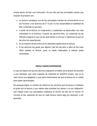 simple hecho de leer una instrucción. Es por ello que las principales causas que
originan el proyecto son:


La lectura constituye una de las principales fuentes de conocimiento en el
ser humano y los alumnos de 2° D aún no han desarrollado la habilidad de
leer y entender lo que leen.



A partir de la lectura, la imaginación y creatividad se desarrollan con más
intensidad en el individuo. Cuando los alumnos leen, en ocasiones se les
dificulta imaginar lo que se les está dando a conocer o relacionar lo que se
les dice con experiencias.



En la mayoría de los niños se ha detectado apatía hacia la lectura.



A los alumnos les gusta que alguien más les lea pero a ellos se les hace
difícil realizar la lectura, pues no están habituados a realizar éstas
actividades.

RESULTADOS ESPERADOS
Lo que se espera es que los alumnos adquieran el hábito de la lectura de acuerdo
a sus intereses, que sean capaces de realizarla en beneficio propio, que no lo
vean como una obligación y que sean transmisores de que la lectura es un medio
para lograr aprendizajes.
Se persigue lograr un cambio de actitud en los alumnos que favorezca o fortaleza
el gusto por la lectura y que realice esta actividad por placer y no por obligación,
que integre entre sus actividades cotidianas la acción de leer por lo menos 10
minutos al día, sabiendo de que en cada lectura habrá algo por descubrir y por
aprender.

 