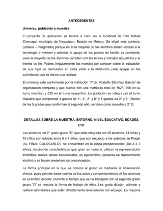 ANTECEDENTES
Universo, población y muestra
El proyecto de aplicación se llevará a cabo en la localidad de San Rafael
Chamapa, municipio de Naucalpan, Estado de México. Se eligió este contexto
(urbano – marginado) porque en él la mayoría de los alumnos tienen acceso a la
tecnología e internet y además el apoyo de los padres de familia es constante,
pues la mayoría de los alumnos cumplen con las tareas y trabajos requeridos y el
interés de los Padres (regularmente las mamás) por conocer sobre la educación
de sus hijos se demuestra en cada visita a la institución para apoyar en las
actividades que se tienen que realizar.
El universo está conformado por la institución “Profr. Rodolfo Sánchez García” de
organización completa y que cuenta con una matrícula total de 1528, 996 en su
turno matutino y 532 en el turno vespertino. La población se integra por el turno
matutino que comprende 4 grados de 1°, 4°, 5° y 6° y 5 grados de 2° y 3°. Dentro
de los 5 grados que conforman al segundo año, se toma como muestra a 2° D.

DETALLES SOBRE LA MUESTRA, ENTORNO, NIVEL EDUCATIVO, EDADES,
ETC.
Los alumnos del 2° grado grupo “D” que está integrado por 29 alumnos, 14 niñas y
15 niños con edades entre 6 y 7 años, que con respecto a los estadios de Piaget
(AL FINAL COLOCARLO) se encuentran en la etapa preoperacional (De 2 a 7
años), mostrando características que giran en torno a: utilizan la representación
simbólica, realiza tareas secuenciales, es egocéntrico, presenta un razonamiento
intuitivo y se hacen presentes los preconceptos.
La forma principal en la que se conoce al grupo es mediante la observación
directa; pues permite darse cuenta de los actos y comportamientos de los alumnos
en el ámbito escolar. Durante el tiempo que se ha trabajado con el segundo grado
grupo “D” se rescata la forma de trabajo de ellos. Les gusta dibujar, colorear y
realizar actividades que estén directamente relacionadas con el juego. La mayoría

 