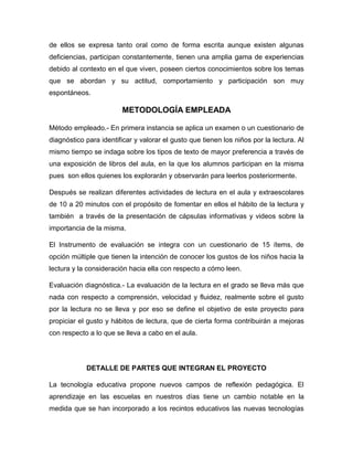 de ellos se expresa tanto oral como de forma escrita aunque existen algunas
deficiencias, participan constantemente, tienen una amplia gama de experiencias
debido al contexto en el que viven, poseen ciertos conocimientos sobre los temas
que se abordan y su actitud, comportamiento y participación son muy
espontáneos.

METODOLOGÍA EMPLEADA
Método empleado.- En primera instancia se aplica un examen o un cuestionario de
diagnóstico para identificar y valorar el gusto que tienen los niños por la lectura. Al
mismo tiempo se indaga sobre los tipos de texto de mayor preferencia a través de
una exposición de libros del aula, en la que los alumnos participan en la misma
pues son ellos quienes los explorarán y observarán para leerlos posteriormente.
Después se realizan diferentes actividades de lectura en el aula y extraescolares
de 10 a 20 minutos con el propósito de fomentar en ellos el hábito de la lectura y
también a través de la presentación de cápsulas informativas y videos sobre la
importancia de la misma.
El Instrumento de evaluación se integra con un cuestionario de 15 ítems, de
opción múltiple que tienen la intención de conocer los gustos de los niños hacia la
lectura y la consideración hacia ella con respecto a cómo leen.
Evaluación diagnóstica.- La evaluación de la lectura en el grado se lleva más que
nada con respecto a comprensión, velocidad y fluidez, realmente sobre el gusto
por la lectura no se lleva y por eso se define el objetivo de este proyecto para
propiciar el gusto y hábitos de lectura, que de cierta forma contribuirán a mejoras
con respecto a lo que se lleva a cabo en el aula.

DETALLE DE PARTES QUE INTEGRAN EL PROYECTO
La tecnología educativa propone nuevos campos de reflexión pedagógica. El
aprendizaje en las escuelas en nuestros días tiene un cambio notable en la
medida que se han incorporado a los recintos educativos las nuevas tecnologías

 