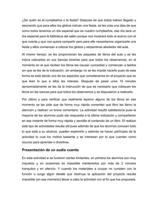 ¿De quién es el cumpleaños o la fiesta? Después de que todos habían llegado y
asociando que para ellos los globos indican una fiesta, se les crea una idea de que
como todos tenemos un día especial que es nuestro cumpleaños, ese día será un
día especial para la biblioteca del salón porque nos mostrará todo el acervo con el
que cuenta y que nos quiere compartir pero para ello necesitamos organizarle una
fiesta y ellos comienzan a colocar los globos y serpentinas alrededor del aula.
Al mismo tiempo, se les proporcionan los paquetes de libros del aula y se les
indica colocarlos en sus bancas binarias para que todos los observemos, en el
momento en el que reciben los libros les causan curiosidad y comienzan a leerlos
sin que se les de la indicación, sin embargo no se les impide hacerlo pues de esta
forma se está dando uno de los aspectos que consideramos en el proyecto que es
que lean lo que a ellos les interese. Después de pasar unos 10 minutos
aproximadamente se les da la instrucción de que es necesario que coloquen los
libros en las bancas para que todos los observemos y se dispusieron a realizarlo.
Por último y para verificar que realmente leyeron alguno de los libros en ese
momento se les pide que de forma muy rápida comenten qué libro les llamo la
atención y realicen un breve comentario. La actividad resultó satisfactoria pues la
mayoría de los alumnos pudo dar respuesta a la última indicación y compartieron
en ese instante de forma muy rápida y sencilla el contenido de un libro. El realizar
este tipo de actividades resulta útil pues además de que los alumnos conocen todo
lo que está a su alcance, pueden explorarlo y además se hacen partícipes de la
actividad lo cual los motiva bastante y se interesan por lo que cuentan como
recurso para aprender o divertirse.

Presentación de un audio cuento
En esta actividad si se tuvieron ciertas limitantes, en primera los alumnos son muy
inquietos y en ocasiones es imposible mantenerlos por más de 2 minutos
tranquilos y en silencio. Y cuando los materiales a ocupar no cumplen con la
función o surge algún detalle que obstruye la aplicación del proyecto resulta
imposible (en ese momento) llevar a cabo la actividad con el fin que fue propuesta.

 