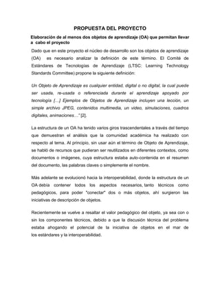 PROPUESTA DEL PROYECTO
Elaboración de al menos dos objetos de aprendizaje (OA) que permitan llevar
a cabo el proyecto
Dado que en este proyecto el núcleo de desarrollo son los objetos de aprendizaje
(OA)

es necesario analizar la definición de este término. El Comité de

Estándares de Tecnologías de Aprendizaje (LTSC: Learning Technology
Standards Committee) propone la siguiente definición:
Un Objeto de Aprendizaje es cualquier entidad, digital o no digital, la cual puede
ser usada, re-usada o referenciada durante el aprendizaje apoyado por
tecnología […] Ejemplos de Objetos de Aprendizaje incluyen una lección, un
simple archivo JPEG, contenidos multimedia, un video, simulaciones, cuadros
digitales, animaciones…” [2].
La estructura de un OA ha tenido varios giros trascendentales a través del tiempo
que demuestran el análisis que la comunidad académica ha realizado con
respecto al tema. Al principio, sin usar aún el término de Objeto de Aprendizaje,
se habló de recursos que pudieran ser reutilizados en diferentes contextos, como
documentos o imágenes, cuya estructura estaba auto-contenida en el resumen
del documento, las palabras claves o simplemente el nombre.
Más adelante se evolucionó hacia la interoperabilidad, donde la estructura de un
OA debía contener todos los aspectos necesarios, tanto técnicos como
pedagógicos, para poder "conectar" dos o más objetos, ahí surgieron las
iniciativas de descripción de objetos.
Recientemente se vuelve a resaltar el valor pedagógico del objeto, ya sea con o
sin los componentes técnicos, debido a que la discusión técnica del problema
estaba ahogando el potencial de la iniciativa de objetos en el mar de
los estándares y la interoperabilidad.

 