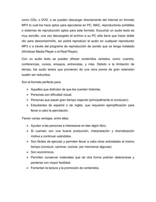 como CDs, o DVD, o se pueden descargar directamente del internet en formato
MP3 lo cual los hace aptos para ejecutarse en PC, MAC, reproductores portátiles
o sistemas de reproducción aptos para este formato. Escuchar un audio texto es
muy sencillo, una vez descargado el archivo a su PC sólo tiene que hacer doble
clic para descomprimirlo, así podrá reproducir el audio en cualquier reproductor
MP3 o a través del programa de reproducción de sonido que se tenga instalado
(Windows Media Player o el Real Player).
Con un audio texto se pueden ofrecer contenidos variados, como: cuentos,
conferencias, cursos, ensayos, entrevistas, y más. Debido a la limitación de
tiempo, los audio textos que provienen de una obra previa de gran extensión
suelen ser reducidos.
Son el formato perfecto para:
 Aquellos que disfrutan de que les cuenten historias.
 Personas con dificultad visual.
 Personas que pasan gran tiempo viajando (principalmente si conducen).
 Estudiantes de español o de inglés, que requieren ejemplificación para
llevar a cabo la ejercitación.
Tienen varias ventajas, entre ellas:
 Ayudan a las personas a interesarse en leer algún libro.
 Si cuentan con una buena producción, interpretación y dramatización
motiva a continuar usándolos.
 Son fáciles de ejecutar y permiten llevar a cabo otras actividades al mismo
tiempo (conducir, caminar, cocinar, por mencionar algunas)
 Son económicos.
 Permiten conservar materiales que de otra forma podrían deteriorarse y
perderse con mayor facilidad.
 Fomentan la lectura y la promoción de contenidos.

 