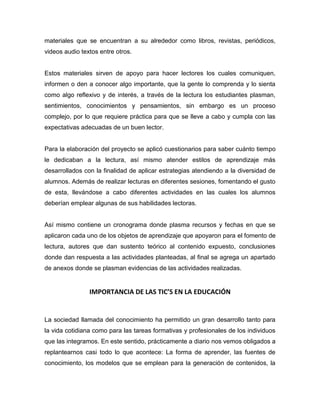 materiales que se encuentran a su alrededor como libros, revistas, periódicos,
videos audio textos entre otros.

Estos materiales sirven de apoyo para hacer lectores los cuales comuniquen,
informen o den a conocer algo importante, que la gente lo comprenda y lo sienta
como algo reflexivo y de interés, a través de la lectura los estudiantes plasman,
sentimientos, conocimientos y pensamientos, sin embargo es un proceso
complejo, por lo que requiere práctica para que se lleve a cabo y cumpla con las
expectativas adecuadas de un buen lector.

Para la elaboración del proyecto se aplicó cuestionarios para saber cuánto tiempo
le dedicaban a la lectura, así mismo atender estilos de aprendizaje más
desarrollados con la finalidad de aplicar estrategias atendiendo a la diversidad de
alumnos. Además de realizar lecturas en diferentes sesiones, fomentando el gusto
de esta, llevándose a cabo diferentes actividades en las cuales los alumnos
deberían emplear algunas de sus habilidades lectoras.

Así mismo contiene un cronograma donde plasma recursos y fechas en que se
aplicaron cada uno de los objetos de aprendizaje que apoyaron para el fomento de
lectura, autores que dan sustento teórico al contenido expuesto, conclusiones
donde dan respuesta a las actividades planteadas, al final se agrega un apartado
de anexos donde se plasman evidencias de las actividades realizadas.

IMPORTANCIA DE LAS TIC’S EN LA EDUCACIÓN

La sociedad llamada del conocimiento ha permitido un gran desarrollo tanto para
la vida cotidiana como para las tareas formativas y profesionales de los individuos
que las integramos. En este sentido, prácticamente a diario nos vemos obligados a
replantearnos casi todo lo que acontece: La forma de aprender, las fuentes de
conocimiento, los modelos que se emplean para la generación de contenidos, la

 