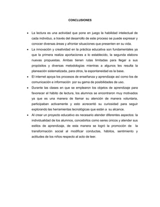 CONCLUSIONES



La lectura es una actividad que pone en juego la habilidad intelectual de
cada individuo, a través del desarrollo de este proceso se puede expresar y
conocer diversas áreas y afrontar situaciones que presenten en su vida.



La innovación y creatividad en la práctica educativa son fundamentales ya
que la primera realiza aportaciones a lo establecido, la segunda elabora
nuevas propuestas. Ambas tienen rutas limitadas para llegar a sus
propósitos y diversas metodologías mientras a algunos les resulta la
planeación sistematizada, para otros, la espontaneidad es la base.



El internet apoya los procesos de enseñanza y aprendizaje así como los de
comunicación e información por su gama de posibilidades de uso.



Durante las clases en que se emplearon los objetos de aprendizaje para
favorecer el hábito de lectura, los alumnos se encontraron muy motivados
ya que es una manera de llamar su atención de manera voluntaria,
participaban activamente y esto acrecentó su curiosidad para seguir
explorando las herramientas tecnológicas que están a su alcance.



Al crear un proyecto educativo es necesario atender diferentes aspectos: la
individualidad de los alumnos, concebirlos como seres únicos y atender sus
estilos de aprendizaje, de esta manera se logró la promoción de

la

transformación social al modificar conductas, hábitos, sentimiento y
actitudes de los niños respecto al acto de leer.

 