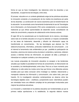 forma en que se hace investigación, las relaciones entre los docentes y sus
estudiantes , el papel de las tecnologías, entre otras.
El proceso educativo en un contexto globalizado exige de las prácticas educativas
la innovación constante y la actualización de los medios de enseñanza por parte
de los docentes. La construcción de nuevos escenarios para la transformación de
la educación ha encontrado como herramienta fundamental el uso de Tecnologías
de la Información y la Comunicación (TIC) como complemento a una enseñanza
tradicional ya que ofrece oportunidades de desarrollo social, consolidación de
redes de conocimiento y espacios de colaboración entre diversos actores.
El siglo XXI se ha caracterizado por la transformación de la ciencia y tecnología
sobre todo en el ámbito educativo en el que ha obtenido un impacto considerable
en las áreas de tratamiento, desarrollo y difusión de información capaz de
transformarla en conocimientos.

De las tecnologías que abarcan las TIC

(telecomunicaciones, informática, protocolos inalámbricos de comunicación…) es
el internet la herramienta más emblemática ya que posibilita la participación de
docentes y alumnos de manera activa al producir contenidos y opiniones, obtienen
acceso a distintas formas de información, se apropian de ellas y participan e
interactúan en cualquier contexto y con otras personas.
Las nuevas propuestas de innovación educativa no escapan a las tendencias
actuales que resaltan la pluralidad de formas de conocimiento, la interconexión de
la sociedad y la interdisciplinariedad, entre otras. Pero es un buen momento para
reflexionar no sólo sobre los modos como hay que formar a los diferentes actores
sociales para que estos conozcan cómo investigar su realidad, relacionando y
manejando sistemas de información y comunicación, sino sobre todo, para qué
hacerlo. En la investigación educativa contemporánea se observa cómo las
tecnologías digitales socio – analíticas y propiamente socio- cibernéticas pueden
ser orientadas hacia una reflexión compleja de los personajes involucrados para
mejorar las prácticas educativas.
La innovación y creatividad en la práctica educativa son fundamentales ya que la
primera realiza aportaciones a lo establecido, la segunda elabora nuevas

 