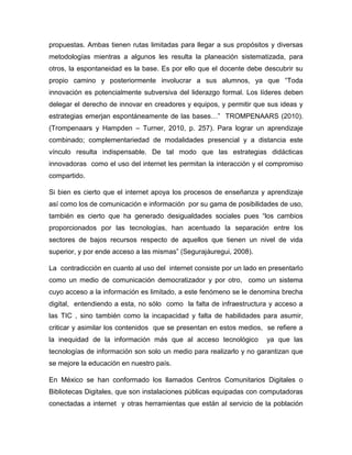 propuestas. Ambas tienen rutas limitadas para llegar a sus propósitos y diversas
metodologías mientras a algunos les resulta la planeación sistematizada, para
otros, la espontaneidad es la base. Es por ello que el docente debe descubrir su
propio camino y posteriormente involucrar a sus alumnos, ya que “Toda
innovación es potencialmente subversiva del liderazgo formal. Los líderes deben
delegar el derecho de innovar en creadores y equipos, y permitir que sus ideas y
estrategias emerjan espontáneamente de las bases…” TROMPENAARS (2010).
(Trompenaars y Hampden – Turner, 2010, p. 257). Para lograr un aprendizaje
combinado; complementariedad de modalidades presencial y a distancia este
vínculo resulta indispensable. De tal modo que las estrategias didácticas
innovadoras como el uso del internet les permitan la interacción y el compromiso
compartido.
Si bien es cierto que el internet apoya los procesos de enseñanza y aprendizaje
así como los de comunicación e información por su gama de posibilidades de uso,
también es cierto que ha generado desigualdades sociales pues “los cambios
proporcionados por las tecnologías, han acentuado la separación entre los
sectores de bajos recursos respecto de aquellos que tienen un nivel de vida
superior, y por ende acceso a las mismas” (Segurajáuregui, 2008).
La contradicción en cuanto al uso del internet consiste por un lado en presentarlo
como un medio de comunicación democratizador y por otro, como un sistema
cuyo acceso a la información es limitado, a este fenómeno se le denomina brecha
digital, entendiendo a esta, no sólo como la falta de infraestructura y acceso a
las TIC , sino también como la incapacidad y falta de habilidades para asumir,
criticar y asimilar los contenidos que se presentan en estos medios, se refiere a
la inequidad de la información más que al acceso tecnológico

ya que las

tecnologías de información son solo un medio para realizarlo y no garantizan que
se mejore la educación en nuestro país.
En México se han conformado los llamados Centros Comunitarios Digitales o
Bibliotecas Digitales, que son instalaciones públicas equipadas con computadoras
conectadas a internet y otras herramientas que están al servicio de la población

 