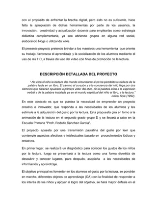 con el propósito de enfrentar la brecha digital, pero esto no es suficiente, hace
falta la apropiación de dichas herramientas por parte de los usuarios, la
innovación, creatividad y actualización docente para emplearlas como estrategia
didáctica complementaria, ya sea abriendo grupos en alguna red social,
elaborando blogs o utilizando wikis.
El presente proyecto pretende brindar a los maestros una herramienta que oriente
su trabajo, favorezca el aprendizaje y la socialización de los alumnos mediante el
uso de las TIC, a través del uso del video con fines de promoción de la lectura.

DESCRIPCIÓN DETALLADA DEL PROYECTO
“-No verá el niño la belleza del mundo circundante si no ha percibido la belleza de la
palabra leída en un libro. El camino al corazón y a la conciencia del niño llega por dos
caminos que parecen opuestos a primera vista: del libro, de la palabra leída a la expresión
verbal y de la palabra instalada ya en el mundo espiritual del niño al libro, a la lectura.”
Isabel Solé (1992).

En este contexto es que se plantea la necesidad de emprender un proyecto
creativo e innovador, que responda a las necesidades de los alumnos y les
estimule a la adquisición del gusto por la lectura. Esta propuesta gira en torno a la
animación de la lectura en el segundo grado grupo D y se llevará a cabo en la
Escuela Primaria "Profr. Rodolfo Sánchez García".
El proyecto apuesta por una transmisión paulatina del gusto por leer que
contemple aspectos afectivos e intelectuales basado en procedimientos lúdicos y
creativos.
En primer lugar, se realizará un diagnóstico para conocer los gustos de los niños
por la lectura, luego se presentará a la lectura como una forma divertida de
descubrir y conocer lugares, para después, asociarla

a las necesidades de

información y aprendizaje.
El objetivo principal es fomentar en los alumnos el gusto por la lectura, se pondrán
en marcha, diferentes objetos de aprendizaje (OA) con la finalidad de responder a
los interés de los niños y apoyar al logro del objetivo, se hará mayor énfasis en el

 