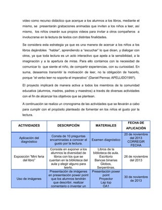 video como recurso didáctico que acerque a los alumnos a los libros, mediante el
mismo, se presentarán grabaciones animadas que inviten a los niños a leer, así
mismo, los niños crearán sus propios videos para invitar a otros compañeros a
involucrarse en la lectura de textos con distintas finalidades.
Se considera esta estrategia ya que es una manera de acercar a los niños a los
libros dejándoles “hablar”, aprendiendo a “escuchar” lo que dicen, y dialogar con
otros, ya que toda lectura es un acto interactivo que apela a la sensibilidad, a la
imaginación y a la apertura de miras. Para ello contamos con la necesidad de
comunicar lo que siente el niño, de compartir experiencias, con su curiosidad. En
suma, deseamos transmitir la motivación de leer, no la obligación de hacerlo,
porque “el verbo leer no soporta el imperativo” (Daniel Pennac APELLIDO1997).
El proyecto implicará de manera activa a todos los miembros de la comunidad
educativa (alumnos, madres, padres y maestros) a través de diversas actividades
con el fin de alcanzar los objetivos que se plantean.
A continuación se realiza un cronograma de las actividades que se llevarán a cabo
para cumplir con el propósito planteado de fomentar en los niños el gusto por la
lectura.
ACTIVIDADES

DESCRIPCIÓN

Aplicación del
diagnóstico

Consta de 10 preguntas
encaminadas a conocer el
gusto por la lectura.

Examen diagnóstico

Consiste en exponer a los
alumnos la diversidad de
libros con los que se
cuentan en la biblioteca del
aula y elegir alguno para
leerlo.
Presentación de imágenes
en presentación power point
que los alumnos tendrán
que describir, realizar
comentario o inventar un

Libros de la
biblioteca de aula.
Escritorio
Bancas binarias
Globos,
Serpentinas.
Presentación power
point
Proyector
Lap top
OA1

Exposición “Mini feria
del libro”

Uso de imágenes

MATERIALES

FECHA DE
APLICACIÓN
20 de noviembre
del 2013
CORREGIR
FECHA

26 de noviembre
del 2013

30 de noviembre
de 2013

 