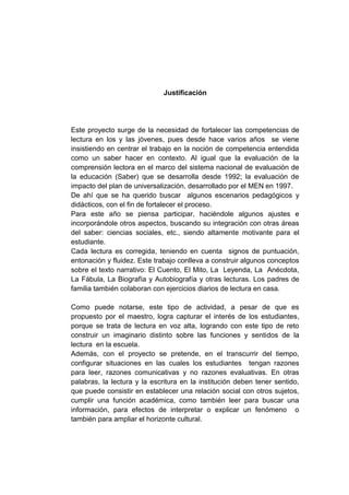 Justificación
Este proyecto surge de la necesidad de fortalecer las competencias de
lectura en los y las jóvenes, pues desde hace varios años se viene
insistiendo en centrar el trabajo en la noción de competencia entendida
como un saber hacer en contexto. Al igual que la evaluación de la
comprensión lectora en el marco del sistema nacional de evaluación de
la educación (Saber) que se desarrolla desde 1992; la evaluación de
impacto del plan de universalización, desarrollado por el MEN en 1997.
De ahí que se ha querido buscar algunos escenarios pedagógicos y
didácticos, con el fin de fortalecer el proceso.
Para este año se piensa participar, haciéndole algunos ajustes e
incorporándole otros aspectos, buscando su integración con otras áreas
del saber: ciencias sociales, etc., siendo altamente motivante para el
estudiante.
Cada lectura es corregida, teniendo en cuenta signos de puntuación,
entonación y fluidez. Este trabajo conlleva a construir algunos conceptos
sobre el texto narrativo: El Cuento, El Mito, La Leyenda, La Anécdota,
La Fábula, La Biografía y Autobiografía y otras lecturas. Los padres de
familia también colaboran con ejercicios diarios de lectura en casa.
Como puede notarse, este tipo de actividad, a pesar de que es
propuesto por el maestro, logra capturar el interés de los estudiantes,
porque se trata de lectura en voz alta, logrando con este tipo de reto
construir un imaginario distinto sobre las funciones y sentidos de la
lectura en la escuela.
Además, con el proyecto se pretende, en el transcurrir del tiempo,
configurar situaciones en las cuales los estudiantes tengan razones
para leer, razones comunicativas y no razones evaluativas. En otras
palabras, la lectura y la escritura en la institución deben tener sentido,
que puede consistir en establecer una relación social con otros sujetos,
cumplir una función académica, como también leer para buscar una
información, para efectos de interpretar o explicar un fenómeno o
también para ampliar el horizonte cultural.
 