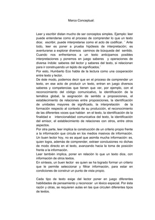 Marco Conceptual:
Leer y escribir distan mucho de ser conceptos simples. Ejemplo: leer
puede entenderse como el proceso de comprender lo que un texto
dice; escribir, puede interpretarse como el acto de codificar. ¨ Ante
todo, leer es poner a prueba hipótesis de interpretación; es
aventurarse a explorar diversos caminos de búsqueda del sentido.
Cuando nos enfrentamos a un texto anticipamos posibles
interpretaciones y ponemos en juego saberes y operaciones de
diversa índole: saberes del lector y saberes del texto, si relacionan
para ir construyendo un tejido de significados.¨
Por esto, Humberto Eco habla de la lectura como una cooperación
entre texto y lector.
De éste modo, podemos decir que en el proceso de comprender un
texto, en ese acto de producir un texto, entran en juego diversos
saberes y competencias que tienen que ver, por ejemplo, con el
reconocimiento del código comunicativo, la identificación de la
temática global, la asignación de sentido a proposiciones, el
establecimiento de relaciones entre proposiciones, la identificación
de unidades mayores de significado, la interpretación de la
formación respecto al contexto de su producción, el reconocimiento
de las diferentes voces que hablan en el texto, la identificación de la
finalidad e intencionalidad comunicativa del texto, la identificación
del emisor, el establecimiento de relaciones con otros, entre otros
aspectos.
Por otra parte, leer implica la construcción de un criterio propio frente
a la información que circula en los medios masivos de información.
Un buen lector hoy, no es aquel que asimila mucha información: es,
quien logra, además de comprender, extraer conclusiones no dichas
de modo directo en el texto, avanzando hacia la toma de posición
frente a la información.
Leer también implica, poner en relación lo que un texto dice, con
información de otros textos.
En síntesis, un buen lector es quien se ha logrado formar un criterio
que le permite seleccionar y filtrar información, para estar en
condiciones de construir un punto de vista propio.
Cada tipo de texto exige del lector poner en juego diferentes
habilidades de pensamiento y reconocer un léxico especial. Por ésta
razón y otras, se requieren aulas en las que circulen diferentes tipos
de textos.
 