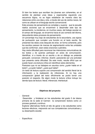 Si bien los textos que escriben los jóvenes son coherentes, en el
sentido de plantear unas ideas y organizarlas siguiendo una
secuencia lógica, no se logra establecer de manera clara las
relaciones entre una idea y otra, a través del uso de ciertos nexos, tal
como se utilizan en el lenguaje escrito convencional.
Este proceso de pensamiento es complejo y supone que la escuela
realice acciones que se encaminen a desarrollar este tipo de
pensamiento. La tendencia, en muchos casos, del trabajo escolar en
el campo del lenguaje, se encamina hacia el uso correcto del idioma,
descuidando éstos procesos de pensamiento.
Un porcentaje muy bajo de estudiantes de la secundaria, usa signos
de puntuación que cumplen una función en el texto escrito. Se
presentan las ideas unas después de otras en forma coherente, pero
los escritos carecen de marcas de segmentación entre las unidades
que las conforman, sean estas oraciones o párrafos.
Hay cierta dificultad para reconocer las intenciones comunicativas de
los textos y de quienes participan en actos de comunicación.
Identificar, si a través de un escrito o de un diálogo se pretende
persuadir, convencer, informar, divertir, pareciendo ser una actividad
que presenta cierta dificultad. De este modo, resulta difícil que se
puede hacer una lectura crítica sin identificar estos elementos.
Pareciera que no se trabajara en asuntos como ¿quién habla en el
texto?, ¿a quién habla?, ¿para qué habla?
Un texto de lectura supone una comprensión del sentido literal de la
información y la realización de inferencias. Si no hay una
comparación global del texto difícilmente se podrá tomar una
posición al respecto. De algún modo la lectura crítica incluye los
demás tipos de lectura: literal, inferencial, intertextual.
Objetivos del proyecto:
- General:
Desarrollar y fortalecer en los estudiantes del grado 5 de básica
primaria de la sede el Carmen la comprensión lectora como un
proceso gradual y continuo.
Explorar alternativas frente al reto de ganar a los estudiantes como
lectores efectivos, mejorando así sus competencias comunicativas y
su desempeño escolar.
- Específicos:
 
