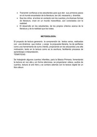  Transmitir confianza a los estudiantes para que den sus primeros pasos
en el mundo encantador de la literatura, tan útil, necesaria y divertida.
 Que los niños al entrar en contacto con los cuentos y la diversas formas
de literatura, vivan en un mundo maravilloso, aún conectados con la
realidad.
 El desarrollo en los estudiantes, de los propios criterios acerca de la
literatura y de la realidad que los rodea.
METODOLOGÍA:
El proyecto de lectura generaría la comprensión de textos varios, realizadas
con una dinámica que motive y acoja la propuesta literaria, ha de perfilarse
como una herramienta de sumo interés, propiciando en los educandos una alta
motivación, tanto en la lectura como en la escritura, facilitando procesos de
aprendizaje e interpretación.
TEMÁTICAS:
Se trabajarán algunos cuentos infantiles, para la Básica Primaria, fomentando
la lectura en voz alta y en forma silenciosa, se proyectaran videos, audios de
cuentos, lectura al aire libre y se contara además con la lectura digital de un
libro álbum
 