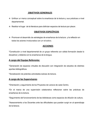 OBJETIVOS GENERALES

 Unificar un marco conceptual sobre la enseñanza de la lectura y sus prácticas a nivel
   departamental.

 Restituir el lugar de la literatura para disfrutar espacios de lectura por placer.


                               OBJETIVOS ESPECÍFICOS

 Promover el desarrollo de estrategias de enseñanza de la lectura y la reflexión en
   todos los actores involucrados con un rol activo.

                                          ACCIONES

*Constitución a nivel departamental de un grupo referente con sólida formación desde lo
disciplinar y didáctico en la enseñanza de la lengua.

A cargo del Equipo Referente:

*Generación de espacios virtuales de discusión con integración de estudios de distintos
aportes bibliográficos.

*Socialización de potentes actividades áulicas de lectura.

A cargo de los Supervisores

*Orientación y seguimiento de los Proyectos de Lectura de cada Centro.

*En el marco de una supervisión colaborativa reflexionar sobre las prácticas de
enseñanza de la lectura.

*Seguimiento del funcionamiento de las bibliotecas como espacios de difusión de cultura.

*Asesoramiento a los Docentes ante las dificultades que puedan surgir en al aprendizaje
de la lectura.
 