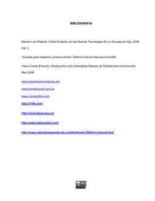 BIBLIOGRAFIA




Barone Luis Roberto, Cómo Enseñar con las Nuevas Tecnologías En La Escuela de Hoy, 2006.

Vol. 3


Escuela para maestros, primera edición, Editora Cultural Internacional.2006


Vasco Carlos Eduardo, Introducción a los Estándares Básicos de Calidad para la Educación,

Men.2006


www.docentesinnovadores.net.

www.mineducacion.gov.co

www.monografias.com

http://110k.com/


http://mincultura.gov.co/


http://www.eleducador.com/


http://www.colombiaaprende.edu.co/html/home/1592/w3-channel.html
 