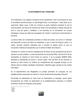 PLANTEAMIENTO DEL PROBLEMA




Una explicación a la negativa constante de los estudiantes a leer se encuentra en que
lo consideran aburrido porque no está dirigida hacia sus intereses. Y esta razón es un
argumento válido, pues a todo ser humano le gusta realizarse haciendo lo que le
produce placer, por ello es el momento de invitar a los estudiantes a realizar lecturas de
todo lo que les guste y fortalecer a los docentes en la formulación de nuevas
estrategias, porque son ellos los encargados de “mediar” o promover el acercamiento a
los libros.

La lectura debe ser considerada prioritaria en todos los países, así como un indicador
del desarrollo humano de todos los habitantes, y que a nivel de América Latina y el
caribe, diversos estudios realizados dan a conocer el estado crítico en que se
encuentran millones de estudiantes que no tienen el hábito de la lectura1.

Teniendo en cuenta el nivel de competencias de lectura de los estudiantes del país la
situación es para analizar, a nivel internacional con la prueba PISA, más del 47% de los
estudiantes no alcanzó el nivel mínimo en Lectura. Y en la pruebas SABER 2009,
aplicadas a estudiantes de quinto y noveno grado, más del 65% de los jóvenes no
alcanzó el nivel mínimo en materia de competencias del Lenguaje Aunque en los
últimos años ha habido resultados importantes, Colombia sigue ubicado en los niveles
más bajos2.

En el departamento del Magdalena el puntaje promedio en Lenguaje de sus
establecimientos educativos es inferior al de las Instituciones Educativas del país3

Porcentaje de estudiantes en cada nivel de desempeño en lenguaje, quinto grado
Comparación de niveles de desempeño en el establecimiento educativo, la entidad
territorial y el país en lenguaje, quinto grado.

1
  ocde
2
  men
3
  icfes
 
