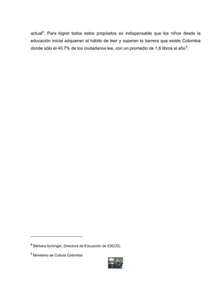 actual4. Para lograr todos estos propósitos es indispensable que los niños desde la
educación inicial adquieran el hábito de leer y superen la barrera que existe Colombia
donde sólo el 40.7% de los ciudadanos lee, con un promedio de 1,6 libros al año5.




4
    Bárbara Ischinger, Directora de Educación de (OECD).

5
    Ministerio de Cultura Colombia
 