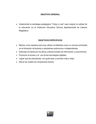 OBJETIVO GENERAL




Implementar la estrategia pedagógica “Todos a Leer” para mejorar la calidad de
la educación en la Institución Educativa Técnica departamental de Cabrera
Magdalena.




                       OBJETIVOS ESPECIFICOS

Motivar a los maestros para que utilicen la biblioteca como un recurso primordial
en la formación de lectores y estudiantes autónomos e independientes
Estimular el interés por los libros y demás fuentes de información y conocimiento
Promover el acceso y el uso de las tecnologías digitales
Lograr que los estudiantes, con gusto lean y escriban más y mejor
Elevar los niveles de comprensión lectora
 