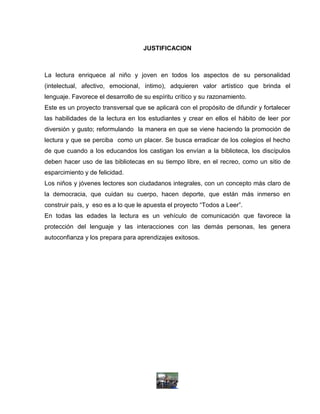JUSTIFICACION



La lectura enriquece al niño y joven en todos los aspectos de su personalidad
(intelectual, afectivo, emocional, íntimo), adquieren valor artístico que brinda el
lenguaje. Favorece el desarrollo de su espíritu crítico y su razonamiento.
Este es un proyecto transversal que se aplicará con el propósito de difundir y fortalecer
las habilidades de la lectura en los estudiantes y crear en ellos el hábito de leer por
diversión y gusto; reformulando la manera en que se viene haciendo la promoción de
lectura y que se perciba como un placer. Se busca erradicar de los colegios el hecho
de que cuando a los educandos los castigan los envían a la biblioteca, los discípulos
deben hacer uso de las bibliotecas en su tiempo libre, en el recreo, como un sitio de
esparcimiento y de felicidad.
Los niños y jóvenes lectores son ciudadanos integrales, con un concepto más claro de
la democracia, que cuidan su cuerpo, hacen deporte, que están más inmerso en
construir país, y eso es a lo que le apuesta el proyecto “Todos a Leer”.
En todas las edades la lectura es un vehículo de comunicación que favorece la
protección del lenguaje y las interacciones con las demás personas, les genera
autoconfianza y los prepara para aprendizajes exitosos.
 