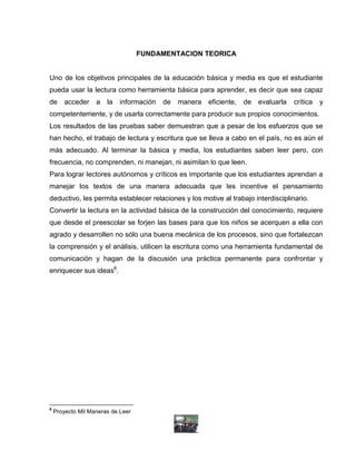 FUNDAMENTACION TEORICA


Uno de los objetivos principales de la educación básica y media es que el estudiante
pueda usar la lectura como herramienta básica para aprender, es decir que sea capaz
de      acceder    a   la   información   de   manera   eficiente,   de   evaluarla   crítica   y
competentemente, y de usarla correctamente para producir sus propios conocimientos.
Los resultados de las pruebas saber demuestran que a pesar de los esfuerzos que se
han hecho, el trabajo de lectura y escritura que se lleva a cabo en el país, no es aún el
más adecuado. Al terminar la básica y media, los estudiantes saben leer pero, con
frecuencia, no comprenden, ni manejan, ni asimilan lo que leen.
Para lograr lectores autónomos y críticos es importante que los estudiantes aprendan a
manejar los textos de una manera adecuada que les incentive el pensamiento
deductivo, les permita establecer relaciones y los motive al trabajo interdisciplinario.
Convertir la lectura en la actividad básica de la construcción del conocimiento, requiere
que desde el preescolar se forjen las bases para que los niños se acerquen a ella con
agrado y desarrollen no sólo una buena mecánica de los procesos, sino que fortalezcan
la comprensión y el análisis, utilicen la escritura como una herramienta fundamental de
comunicación y hagan de la discusión una práctica permanente para confrontar y
enriquecer sus ideas6.




6
    Proyecto Mil Maneras de Leer
 
