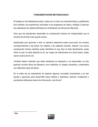 FUNDAMENTACION METODOLOGICA


El trabajo en las bibliotecas puede y debe ser no solo una actividad lúdica y gratificante
sino también una experiencia articulada a los programas de clase y dirigida a alcanzar
los estándares de calidad definidos por el Ministerio de Educación Nacional.

Para que los estudiantes desarrollen la comprensión lectora es indispensable que el
docente les brinde unas ayudas claves.

Explíqueles que aprender a leer no significa solamente poder pronunciar los sonidos
correspondientes a las letras, las sílabas y las palabras escritas. Adquirir una buena
comprensión lectora significa poder identificar lo que dice el texto literalmente, poder
inferir lo que no está explícito en él, ser capaz de relacionarlo con otros textos, poder
opinar acerca de él, etc.

También deben entender que estas destrezas se adquieren o se desarrollan no solo
leyendo muchos libros de literatura, sino mediante un trabajo constante y sistemático
con diferentes tipos de textos.

En el salón de los estudiantes se explican algunos conceptos importantes y se dan
pautas y ejercicios para desarrollar estos hábitos y destrezas, leyendo, analizando y
escribiendo diferentes textos de información y de ficción7




7
    ibíd.
 