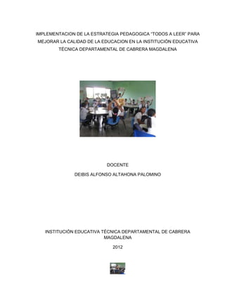 IMPLEMENTACION DE LA ESTRATEGIA PEDAGOGICA “TODOS A LEER” PARA
MEJORAR LA CALIDAD DE LA EDUCACION EN LA INSTITUCIÓN EDUCATIVA
        TÉCNICA DEPARTAMENTAL DE CABRERA MAGDALENA




                          DOCENTE

              DEIBIS ALFONSO ALTAHONA PALOMINO




   INSTITUCIÓN EDUCATIVA TÉCNICA DEPARTAMENTAL DE CABRERA
                          MAGDALENA

                             2012
 