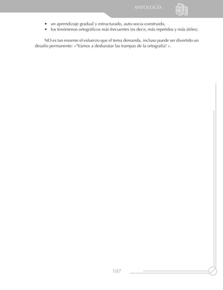 ANTOLOGÍA


    •	 un aprendizaje gradual y estructurado, auto-socia-construido,
    •	 los fenómenos ortográficos más frecuentes (es decir, más repetidos y más útiles).

     NO es tan enorme el esfuerzo que el tema demanda, incluso puede ser divertido un
desafío permanente: «¡Vamos a desbaratar las trampas de la ortografía! ».




                                        107
 