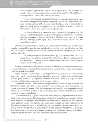 PROYECTOS DE LENGUA: UNA ALTERNATIVA PARA LA
     ENSEÑANZA DEL ESPAÑOL EN LA EDUCACIÓN BÁSICA


            catura te gusta? ¿qué música te gusta escuchar?¿te gusta salir de paseo y a
            dónde? ¿tienes hermanos y hermanas ¿cuántos? Carta de Víctor Manuel Martínez
            Ballona para Itzel Clarissa López Santiago (04/01/04).

                 Como no tengo nada que platicarte te voy a responder las preguntas que
            me hiciste. Me preguntaste que si alguna vez he ido de campamento. No,
            pero yo si quisiera ir, ¡ah!... me estoy acordando que una vez me invitaron
            pero mi mamá no me dejó porque no le caía bien esa señora… Carta de
            Mónica Vianey Punzo Soto para Samuel Rodríguez Santos.

                 Hola Ana María, voy a empezar esto por responder tus preguntas. Mi
            música favorita es el reguee, ska, pop, merengue y la electrónica. Mis artistas
            favoritos del pop son Belinda, Julieta V. y la chava que canta en el grupo
            la Oreja de Vangó [Van Gogh]… Carta de Viridiana Zavala Castañeda para Ana
            María Martínez Luna.

      Otro recurso de los alumnos consiste en narrar acontecimientos que ocurren en la
escuela, pero también aquellos que suceden fuera de ella, y son significativos también
para los alumnos: las fiestas, las excursiones, etcétera. Si se lleva un registro, las cosas se
facilitan aún más.
                  Hola espero que te encuentres bien, ya que yo estoy bien. Te voy a
             contar lo que me pasó en la excursión a Guerrero, a Taxco y a las grutas de
             Cacahuamilpa… Carta de Mauricio Antonio Juárez García para Mariela Ariagdna
            Morales Romero (11/02/04).

      Aunque no con mucha frecuencia, los temas académicos también son materia para
la correspondencia, en especial los más cercanos a su desarrollo, en este caso sucedió
con los temas de sexualidad.
      Según nuestras valoraciones, la correspondencia escolar alcanza sus mejores
momentos cuando los alumnos logran identificar un tema común e intercambian infor-
mación, puntos de vista y preguntas alrededor del mismo tema a lo largo de varias
entregas: graffitis, futbol, mascotas, perforaciones, etcétera.
      Lo que nos interesa como docentes es que nuestros alumnos logren comunicarse
de manera eficaz y para ello los procesos de revisión resultan de suma importancia. En
ciertos momentos del proceso tales revisiones no constituyen la parte preponderante del
trabajo de los alumnos, aunque sí de los docentes. Las carencias encontradas en esta
experiencia fueron abundantes.
      Los alumnos de 6° y 5° grado con los que trabajamos esta propuesta exhibían en sus
textos errores diversos que daban cuenta de un dominio inconcluso de las reglas básicas
de la escritura, por ejemplo, era frecuente encontrar textos con palabras mal segmen-
tadas, palabras juntas, incompletas, con unas letras en lugar de otras, ilegibles por el
deficiente trazo de las letras o ininteligibles, ya que tendían a sustituir unas letras por
otras y con ello modificaban el significado de ciertas palabras. Adoptamos la estrategia
de señalar en los borradores cada uno de los equívocos, utilizamos algunos indicadores:
uno para separar palabras, otro para unir partes de palabras, etcétera.


                                            114
 