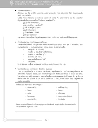 PROYECTOS DE LENGUA: UNA ALTERNATIVA PARA LA
ENSEÑANZA DEL ESPAÑOL EN LA EDUCACIÓN BÁSICA


•	 Primera escritura
   Además de la sesión descrita anteriormente, los alumnos han interrogado
   noticias variadas.
   Cada niño elabora su noticia sobre el tema “El aniversario de la Escuela”
   siguiendo la pauta del módulo de producción:
          ¿qué voy a escribir?,
          ¿para quiénes escribiré?
          ¿cuál es el propósito?
          ¿qué informaré?
          ¿cómo lo escribiré?
          ¿en qué tiempo?
   Los alumnos realizan la primera escritura en forma individual libremente.

•	 Confrontación con los compañeros:
   En este momento se agrupan de cuatro niños y cada uno lee la noticia a sus
   compañeros, el resto escucha y opina sobre lo escuchado:
          ––   me gusta tu noticia,
          ––   repitió la palabra “entonces”,
          ––   repitió la palabra “y”,
          ––   escribió un “yo”.
          ––   solo usó el verbo “vi”.
          ––    etcétera.
   Se organiza cada grupo para verificar, sugerir, corregir, etc.

•	 Confrontación con textos de otros autores
   Una vez realizada la primera escritura y confrontada con los compañeros, se
   releen las noticias trabajadas en interrogación de textos desde el inicio del año.
   Los alumnos utilizan como apoyo las herramientas construidas en las sesiones
   de lectura, las cuales están en la pared de la sala, o recurren a su carpeta de
   metacognición.
 Red Lexical de “Fiesta del colegio”:
              –– Aniversario,                          –– celebración,
              –– liceo,                                –– fiesta,
              –– acto,                                 –– disfraces,
              –– kermesse,                             –– números artísticos,
              –– coronaci6n,                           –– invitados


 (Es un cuadro abierto donde se agregarán las demás palabras efectivamente utili-
 zadas durante la producción).




                                        124
 