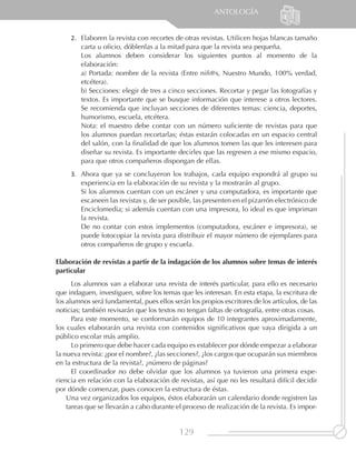 ANTOLOGÍA


     2.	 Elaboren la revista con recortes de otras revistas. Utilicen hojas blancas tamaño
         carta u oficio, dóblenlas a la mitad para que la revista sea pequeña.
         Los alumnos deben considerar los siguientes puntos al momento de la
         elaboración:
         a) Portada: nombre de la revista (Entre niñ@s, Nuestro Mundo, 100% verdad,
         etcétera).
         b) Secciones: elegir de tres a cinco secciones. Recortar y pegar las fotografías y
         textos. Es importante que se busque información que interese a otros lectores.
         Se recomienda que incluyan secciones de diferentes temas: ciencia, deportes,
         humorismo, escuela, etcétera.
         Nota: el maestro debe contar con un número suficiente de revistas para que
         los alumnos puedan recortarlas; éstas estarán colocadas en un espacio central
         del salón, con la finalidad de que los alumnos tomen las que les interesen para
         diseñar su revista. Es importante decirles que las regresen a ese mismo espacio,
         para que otros compañeros dispongan de ellas.
     3.	 Ahora que ya se concluyeron los trabajos, cada equipo expondrá al grupo su
         experiencia en la elaboración de su revista y la mostrarán al grupo.
         Si los alumnos cuentan con un escáner y una computadora, es importante que
         escaneen las revistas y, de ser posible, las presenten en el pizarrón electrónico de
         Enciclomedia; si además cuentan con una impresora, lo ideal es que impriman
         la revista.	
         De no contar con estos implementos (computadora, escáner e impresora), se
         puede fotocopiar la revista para distribuir el mayor número de ejemplares para
         otros compañeros de grupo y escuela.

Elaboración de revistas a partir de la indagación de los alumnos sobre temas de interés
particular
      Los alumnos van a elaborar una revista de interés particular, para ello es necesario
que indaguen, investiguen, sobre los temas que les interesan. En esta etapa, la escritura de
los alumnos será fundamental, pues ellos serán los propios escritores de los artículos, de las
noticias; también revisarán que los textos no tengan faltas de ortografía, entre otras cosas.
      Para este momento, se conformarán equipos de 10 integrantes aproximadamente,
los cuales elaborarán una revista con contenidos significativos que vaya dirigida a un
público escolar más amplio.
      Lo primero que debe hacer cada equipo es establecer por dónde empezar a elaborar
la nueva revista: ¿por el nombre?, ¿las secciones?, ¿los cargos que ocuparán sus miembros
en la estructura de la revista?, ¿número de páginas?
      El coordinador no debe olvidar que los alumnos ya tuvieron una primera expe-
riencia en relación con la elaboración de revistas, así que no les resultará difícil decidir
por dónde comenzar, pues conocen la estructura de éstas.
    Una vez organizados los equipos, éstos elaborarán un calendario donde registren las
    tareas que se llevarán a cabo durante el proceso de realización de la revista. Es impor-


                                            129
 