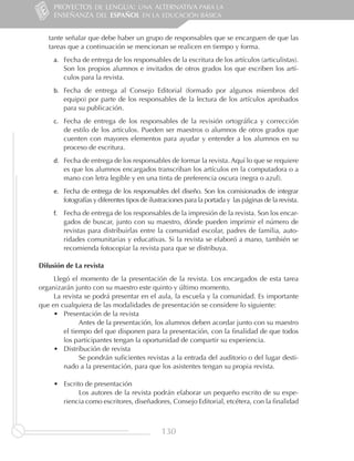 PROYECTOS DE LENGUA: UNA ALTERNATIVA PARA LA
     ENSEÑANZA DEL ESPAÑOL EN LA EDUCACIÓN BÁSICA


   tante señalar que debe haber un grupo de responsables que se encarguen de que las
   tareas que a continuación se mencionan se realicen en tiempo y forma.
     a.	 Fecha de entrega de los responsables de la escritura de los artículos (articulistas).
         Son los propios alumnos e invitados de otros grados los que escriben los artí-
         culos para la revista.
     b.	 Fecha de entrega al Consejo Editorial (formado por algunos miembros del
         equipo) por parte de los responsables de la lectura de los artículos aprobados
         para su publicación.
     c.	 Fecha de entrega de los responsables de la revisión ortográfica y corrección
         de estilo de los artículos. Pueden ser maestros o alumnos de otros grados que
         cuenten con mayores elementos para ayudar y entender a los alumnos en su
         proceso de escritura.
     d.	 Fecha de entrega de los responsables de formar la revista. Aquí lo que se requiere
         es que los alumnos encargados transcriban los artículos en la computadora o a
         mano con letra legible y en una tinta de preferencia oscura (negra o azul).
     e.	 Fecha de entrega de los responsables del diseño. Son los comisionados de integrar
         fotografías y diferentes tipos de ilustraciones para la portada y las páginas de la revista.
     f.	 Fecha de entrega de los responsables de la impresión de la revista. Son los encar-
         gados de buscar, junto con su maestro, dónde pueden imprimir el número de
         revistas para distribuirlas entre la comunidad escolar, padres de familia, auto-
         ridades comunitarias y educativas. Si la revista se elaboró a mano, también se
         recomienda fotocopiar la revista para que se distribuya.

Difusión de La revista
     Llegó el momento de la presentación de la revista. Los encargados de esta tarea
organizarán junto con su maestro este quinto y último momento.
     La revista se podrá presentar en el aula, la escuela y la comunidad. Es importante
que en cualquiera de las modalidades de presentación se considere lo siguiente:
     •	 Presentación de la revista
        	     Antes de la presentación, los alumnos deben acordar junto con su maestro
        el tiempo del que disponen para la presentación, con la finalidad de que todos
        los participantes tengan la oportunidad de compartir su experiencia.
     •	 Distribución de revista
        	     Se pondrán suficientes revistas a la entrada del auditorio o del lugar desti-
        nado a la presentación, para que los asistentes tengan su propia revista.

     •	 Escrito de presentación
        	     Los autores de la revista podrán elaborar un pequeño escrito de su expe-
        riencia como escritores, diseñadores, Consejo Editorial, etcétera, con la finalidad



                                               130
 